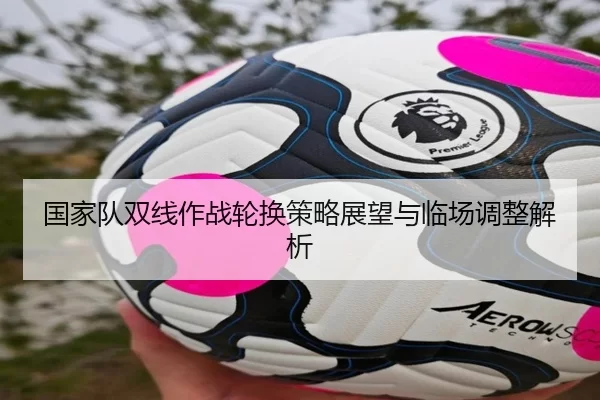 国家队双线作战轮换策略展望与临场调整解析